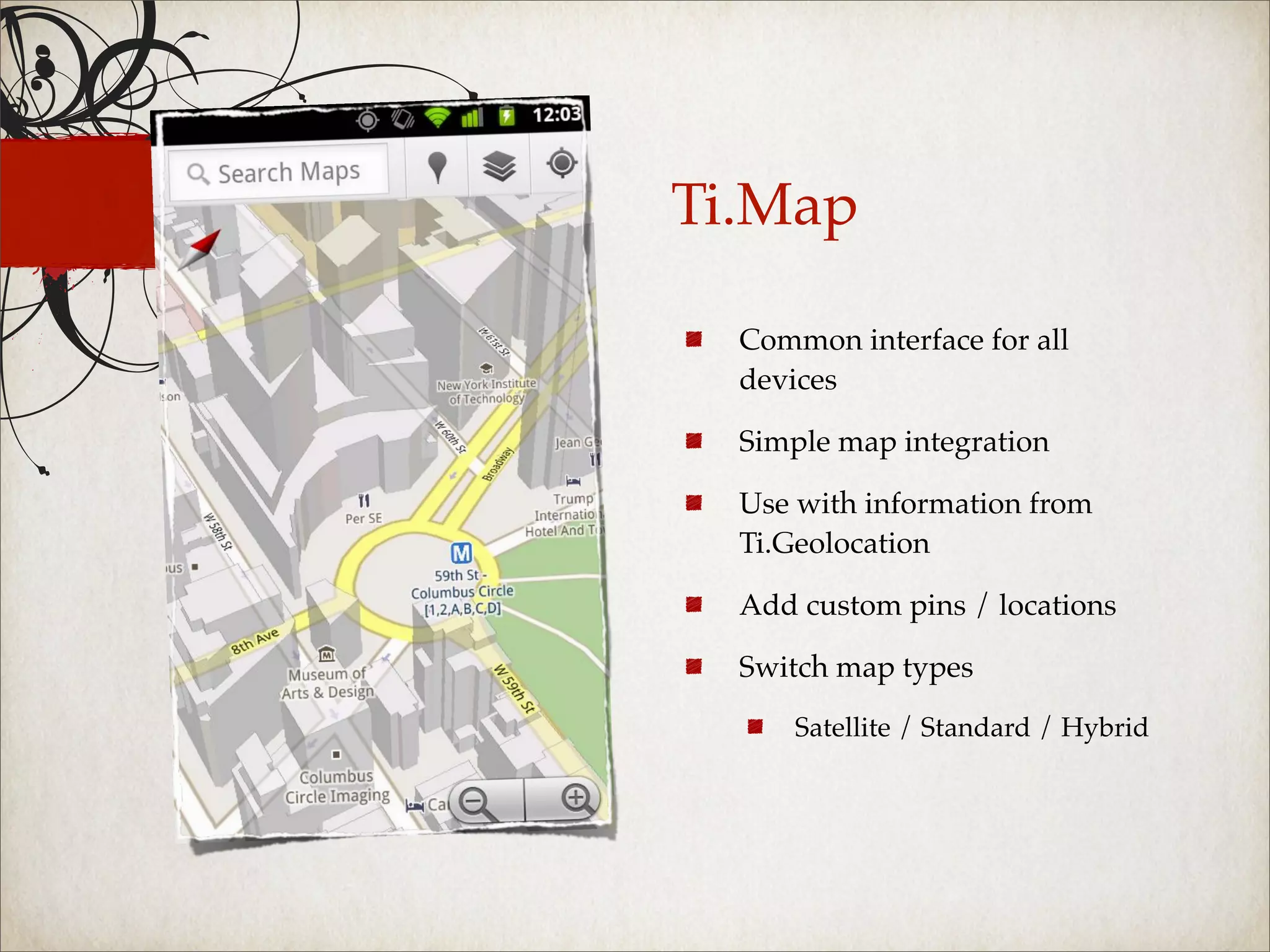 Ti.Map

  Common interface for all
  devices

  Simple map integration

  Use with information from
  Ti.Geolocation

  Add custom pins / locations

  Switch map types

      Satellite / Standard / Hybrid
 