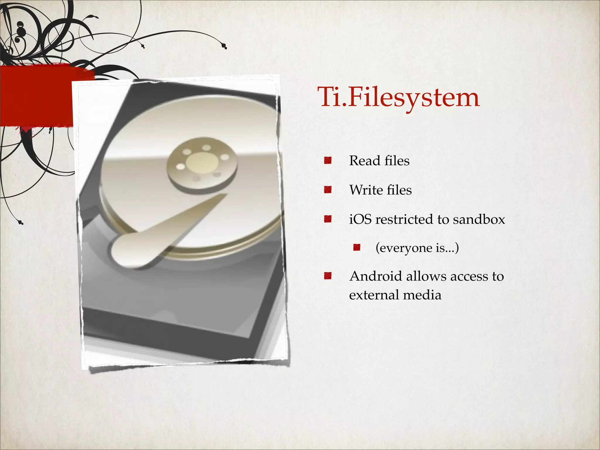 Ti.Filesystem

  Read ﬁles

  Write ﬁles

  iOS restricted to sandbox

      (everyone is...)

  Android allows access to
  external media
 