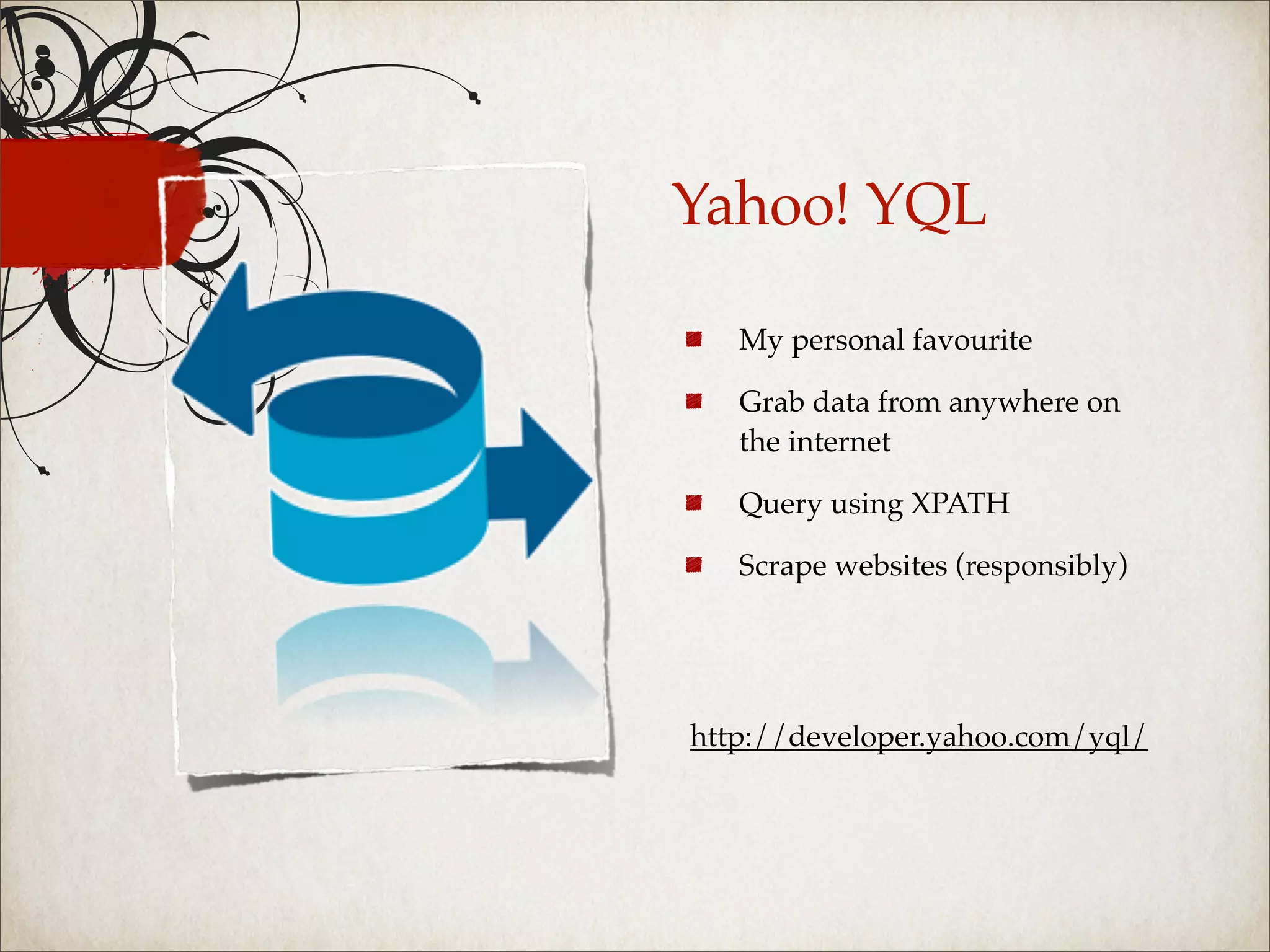 Yahoo! YQL

   My personal favourite

   Grab data from anywhere on
   the internet

   Query using XPATH

   Scrape websites (responsibly)




http://developer.yahoo.com/yql/
 