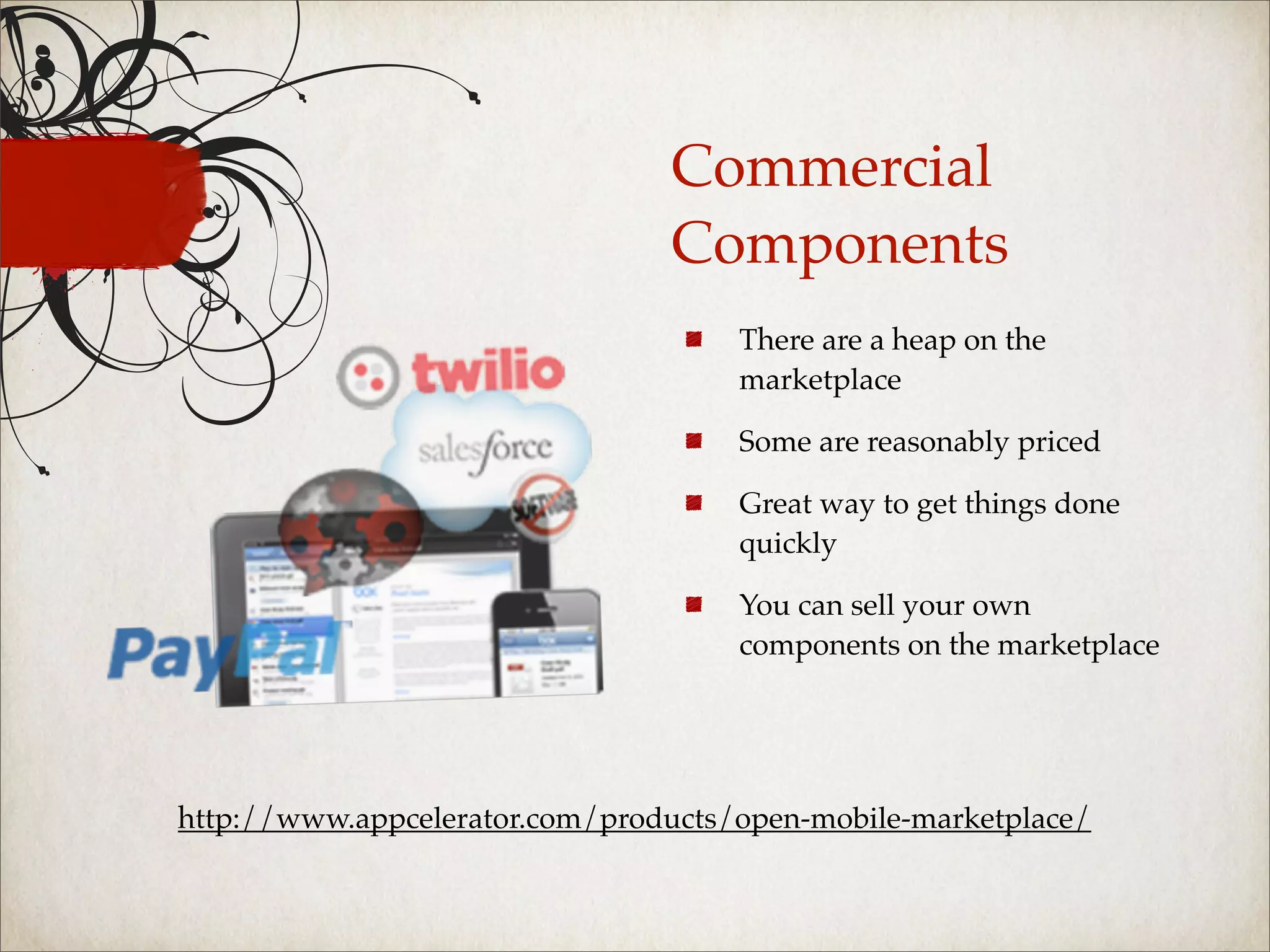 Commercial
                                Components
                                     There are a heap on the
                                     marketplace

                                     Some are reasonably priced

                                     Great way to get things done
                                     quickly

                                     You can sell your own
                                     components on the marketplace




http://www.appcelerator.com/products/open-mobile-marketplace/
 