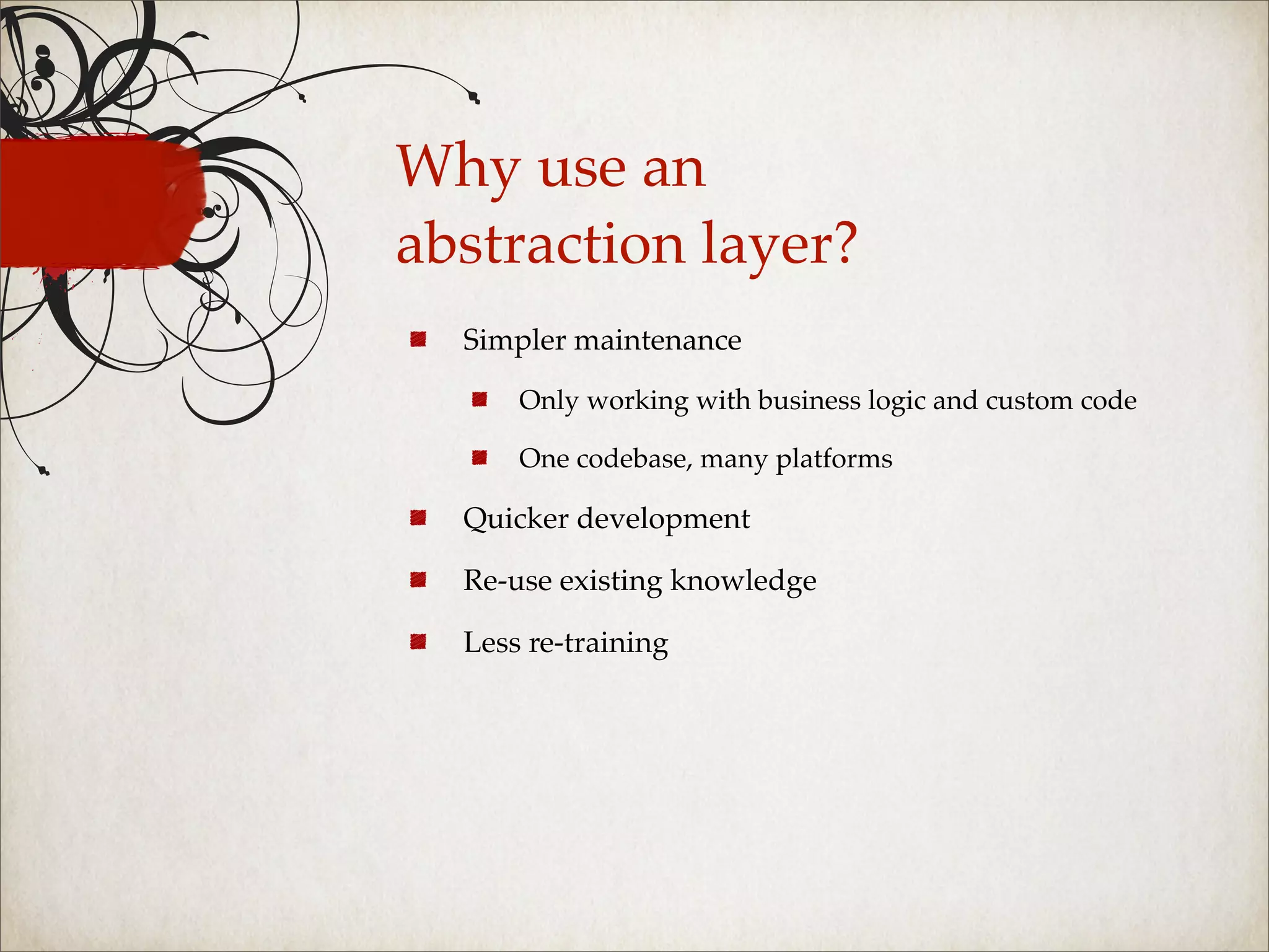 Why use an
abstraction layer?
  Simpler maintenance

      Only working with business logic and custom code

      One codebase, many platforms

  Quicker development

  Re-use existing knowledge

  Less re-training
 