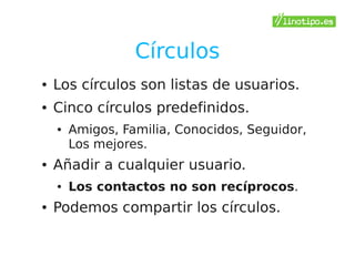 Círculos
●   Los círculos son listas de usuarios.
●   Cinco círculos predefinidos.
    ●   Amigos, Familia, Conocidos, Seguidor,
        Los mejores.
●   Añadir a cualquier usuario.
    ●   Los contactos no son recíprocos.
●   Podemos compartir los círculos.
 