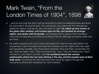 Mark Twain, “From the
London Times of 1904”, 1898
 ...and he now took the fancy that he would like to have the telelectroscope and divert
 his mind with it. He had his wish. The connection was made with the international
 telephone-station, and day by day, and night by night, he called up one corner of
 the globe after another, and looked upon its life, and studied its strange
 sights, and spoke with its people, and realized that by grace of this marvelous
 instrument he was almost as free as the birds of the air, although a prisoner under lock
 and bars.
 He seldom spoke to me, and I never interrupted him when he was absorbed in his
 amusement. I sat in his parlor and read and smoked, and the nights were very quiet
 and reposefully sociable, and I found them pleasant. Now and then I would hear him
 say, "Give me Yedo"; next, "Give me Hong Kong"; next, "Give me Melbourne." And I
 smoked on, and read in comfort, while he wandered about the remote
 underworld, where the sun was shining in the sky, and the people were at their
 daily work. Sometimes the talk that came from those far regions through the
 microphone attachment interested me, and I listened.
 