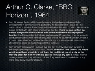 Arthur C. Clarke, “BBC
Horizon”, 1964
I am thinking of the incredible breakthrough which has been made possible by
developments in communications, particularly the transistor and - above all - the
communication satellite. These things will make possible a world in which we can be in
instant contact with each other, wherever we may be; where we can contact our
friends everywhere on earth even if we do not know their actual physical
location. It will be possible, in that age, perhaps only 50 years from now, for a man to
conduct his business from Tahiti or Bali just as well as he could from London. In fact, if
it proved worthwhile, almost any executive skill, any administrative skill, even many
physical skills could be made independent of distance.
I am perfectly serious when I suggest that one day we may have brain surgeons in
Edinburgh operating in patients in New Zealand. When that time comes, the whole
world would have shrunk to a point and the traditional role of a city as the
meeting place for man would have ceased to make any sense. In fact, men will
no longer commute, they will communicate. They won’t have to travel distance any
more; they’d only travel for pleasure.
 