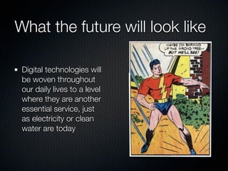 What the future will look like

 Digital technologies will
 be woven throughout
 our daily lives to a level
 where they are another
 essential service, just
 as electricity or clean
 water are today
 