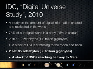 IDC, “Digital Universe
Study”, 2010
 A study on the amount of digital information created
 and replicated in the world
 75% of our digital world is a copy (25% is unique)
 2010: 1.2 zettabytes (1.2 trillion gigabytes)
   A stack of DVDs stretching to the moon and back
 2020: 35 zettabytes (35 trillion gigabytes)
   A stack of DVDs reaching halfway to Mars
 
