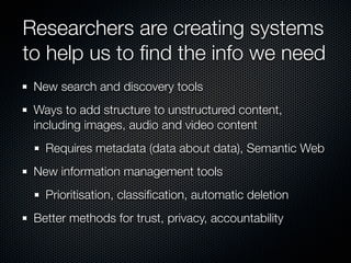 Researchers are creating systems
to help us to ﬁnd the info we need
 New search and discovery tools
 Ways to add structure to unstructured content,
 including images, audio and video content
   Requires metadata (data about data), Semantic Web
 New information management tools
   Prioritisation, classiﬁcation, automatic deletion
 Better methods for trust, privacy, accountability
 