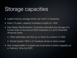 Storage capacities
 Latest memory storage drives can hold 2-3 terabytes
 Every 15 years, capacity increases roughly by 1000
 Paul Reber (Northwestern University) estimated the storage of a
 human brain to be around 2500 terabytes in a 2010 Scientiﬁc
 American piece
   Other estimates vary this up or down by a factor of 1000
   Would require 1000 x 2.5 terabyte drives to store a brain
 Not unreasonable to imagine we could store a brain’s capacity on
 a ‘memory’ drive by 2025
 