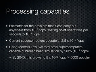 Processing capacities

Estimates for the brain are that it can carry out
anywhere from 1016 ﬂops (ﬂoating point operations per
second) to 1019 ﬂops
Current supercomputers operate at 2.5 x 1015 ﬂops
Using Moore’s Law, we may have supercomputers
capable of human brain simulation by 2025 (1019 ﬂops)
  By 2040, this grows to 5 x 1022 ﬂops (= 5000 people)
 