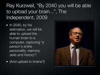 Ray Kurzweil, “By 2040 you will be able
to upload your brain...”, The
Independent, 2009
 In 2040, by his
 estimation, we will be
 able to upload the
 human brain to a
 computer, capturing “a
 person's entire
 personality, memory,
 skills and history”!
 (And upload to brains?)
 