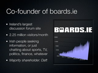 Co-founder of boards.ie
Ireland’s largest
discussion forum site
2.25 million visitors/month   150000



Irish people seeking          112500



information, or just            75000



chatting about sports, TV,       37500



politics, ﬁnance, whatever              0

                                  2005-11-15
                                           2007-01-11
                                                     2008-03-08
                                                                  2009-05-04

Majority shareholder: Daft                                                     2010-06-30
 