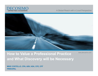 A Global Reach with a Local Perspective




How to Value a Professional Practice
                                                                 www.decosimo.com



and What Discovery will be Necessary
MIKE COSTELLO, CPA, ABV, ASA, CFE, CFF
PRINCIPAL
 