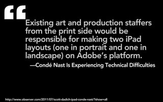 “            Existing art and production staffers
             from the print side would be
             responsible for making two iPad
             layouts (one in portrait and one in
             landscape) on Adobe’s platform.
                 —Condé Nast Is Experiencing Technical Difficulties




http://www.observer.com/2011/07/scott-dadich-ipad-conde-nast/?show=all
 