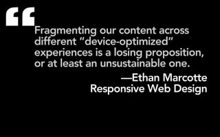 “
Fragmenting our content across
different “device-optimized”
experiences is a losing proposition,
or at least an unsustainable one.
                   —Ethan Marcotte
             Responsive Web Design
 