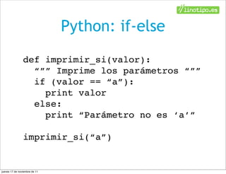 Python: if-else
                def imprimir_si(valor):
                  “”” Imprime los parámetros “””
                  if (valor == “a”):
                    print valor
                  else:
                    print “Parámetro no es ‘a’”

                imprimir_si(“a”)


jueves 17 de noviembre de 11
 
