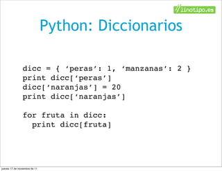 Python: Diccionarios

                dicc = { ‘peras’: 1, ‘manzanas’: 2 }
                print dicc[‘peras’]
                dicc[‘naranjas’] = 20
                print dicc[‘naranjas’]

                for fruta in dicc:
                  print dicc[fruta]




jueves 17 de noviembre de 11
 