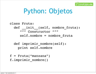 Python: Objetos
                class Fruta:
                  def __init__(self, nombre_fruta):
                     “”” Constructor “””
                     self.nombre = nombre_fruta

                       def imprimir_nombre(self):
                         print self.nombre

                f = Fruta(“manzana”)
                f.imprimir_nombre()


jueves 17 de noviembre de 11
 