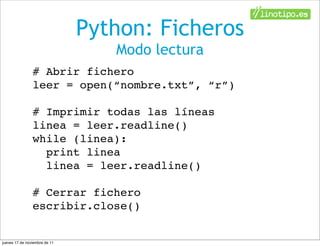Python: Ficheros
                                  Modo lectura
                # Abrir fichero
                leer = open(“nombre.txt”, “r”)

                # Imprimir todas las líneas
                linea = leer.readline()
                while (linea):
                  print linea
                  linea = leer.readline()

                # Cerrar fichero
                escribir.close()


jueves 17 de noviembre de 11
 