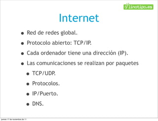 Internet
                    • Red de redes global.
                    • Protocolo abierto: TCP/IP.
                    • Cada ordenador tiene una dirección (IP).
                    • Las comunicaciones se realizan por paquetes
                     • TCP/UDP.
                     • Protocolos.
                     • IP/Puerto.
                     • DNS.
jueves 17 de noviembre de 11
 