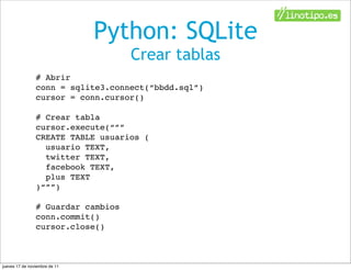 Python: SQLite
                                    Crear tablas
                # Abrir
                conn = sqlite3.connect(“bbdd.sql”)
                cursor = conn.cursor()

                # Crear tabla
                cursor.execute(“””
                CREATE TABLE usuarios (
                  usuario TEXT,
                  twitter TEXT,
                  facebook TEXT,
                  plus TEXT
                )“””)

                # Guardar cambios
                conn.commit()
                cursor.close()



jueves 17 de noviembre de 11
 