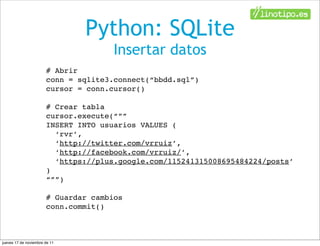 Python: SQLite
                                      Insertar datos
                       # Abrir
                       conn = sqlite3.connect(“bbdd.sql”)
                       cursor = conn.cursor()

                       # Crear tabla
                       cursor.execute(“””
                       INSERT INTO usuarios VALUES (
                         ‘rvr’,
                         ‘http://twitter.com/vrruiz’,
                         ‘http://facebook.com/vrruiz/’,
                         ‘https://plus.google.com/115241315008695484224/posts’
                       )
                       “””)

                       # Guardar cambios
                       conn.commit()



jueves 17 de noviembre de 11
 