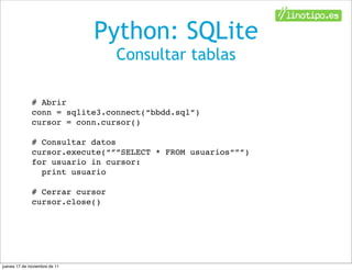 Python: SQLite
                                Consultar tablas

              # Abrir
              conn = sqlite3.connect(“bbdd.sql”)
              cursor = conn.cursor()

              # Consultar datos
              cursor.execute(“””SELECT * FROM usuarios“””)
              for usuario in cursor:
                print usuario

              # Cerrar cursor
              cursor.close()




jueves 17 de noviembre de 11
 