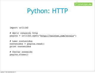 Python: HTTP

                import urllib2

                # Abrir conexión http
                pagina = urllib2.open(“http://twitter.com/vrruiz”)

                # Leer contenidos
                contenidos = pagina.read()
                print contenidos

                # Cerrar conexión
                pagina.close()




jueves 17 de noviembre de 11
 