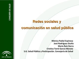 Redes sociales y
comunicación en salud pública


                                 Mónica Padial Espinosa
                                   José Rodríguez Ocaña
                                        María Ruiz Sierra
                           Cristina Torró García-Morato
 S.G. Salud Pública y Participación. Consejería de Salud
 