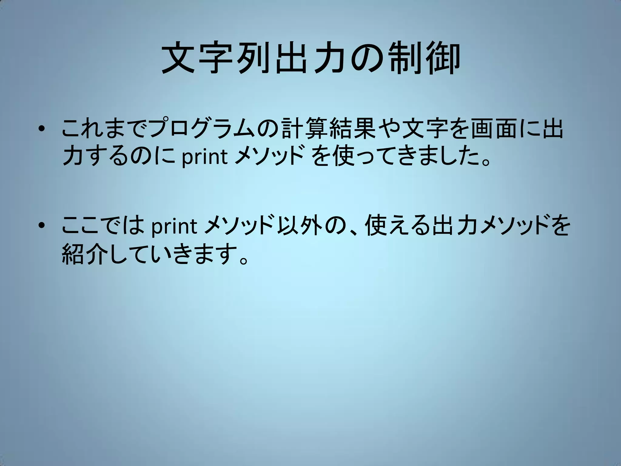 文字列出力の制御
• これまでプログラムの計算結果や文字を画面に出
  力するのに print メソッド を使ってきました。

• ここでは print メソッド以外の、使える出力メソッドを
  紹介していきます。
 