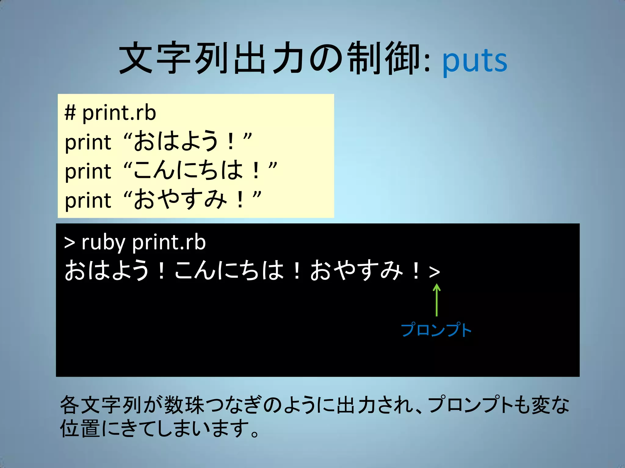 文字列出力の制御: puts
# print.rb
print “おはよう！”
print “こんにちは！”
print “おやすみ！”
> ruby print.rb
おはよう！こんにちは！おやすみ！>

                  プロンプト



各文字列が数珠つなぎのように出力され、プロンプトも変な
位置にきてしまいます。
 