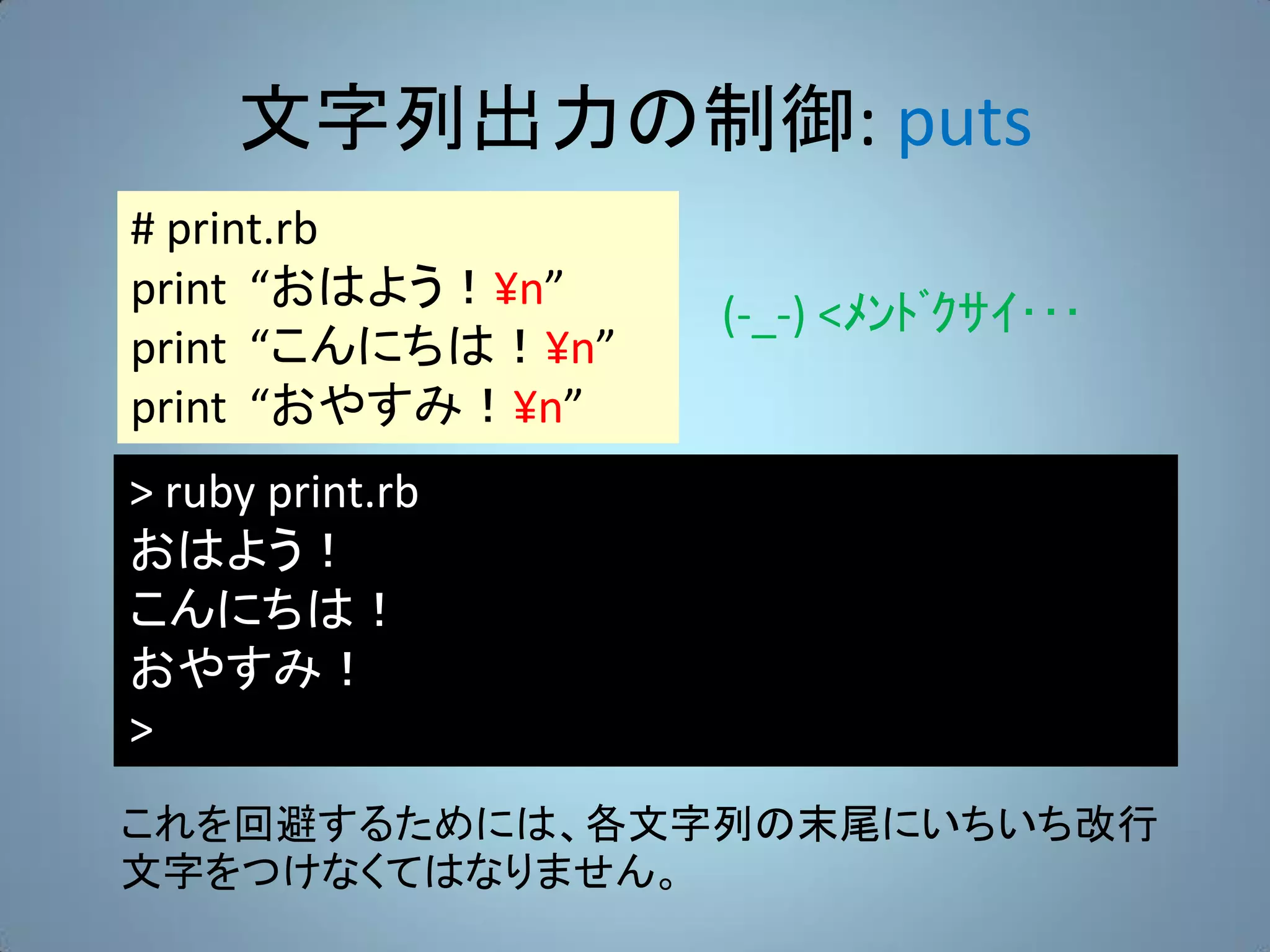 文字列出力の制御: puts
# print.rb
print “おはよう！¥n”
                   (-_-) <ﾒﾝﾄﾞｸｻｲ･･･
print “こんにちは！¥n”
print “おやすみ！¥n”
> ruby print.rb
おはよう！
こんにちは！
おやすみ！
>
これを回避するためには、各文字列の末尾にいちいち改行
文字をつけなくてはなりません。
 