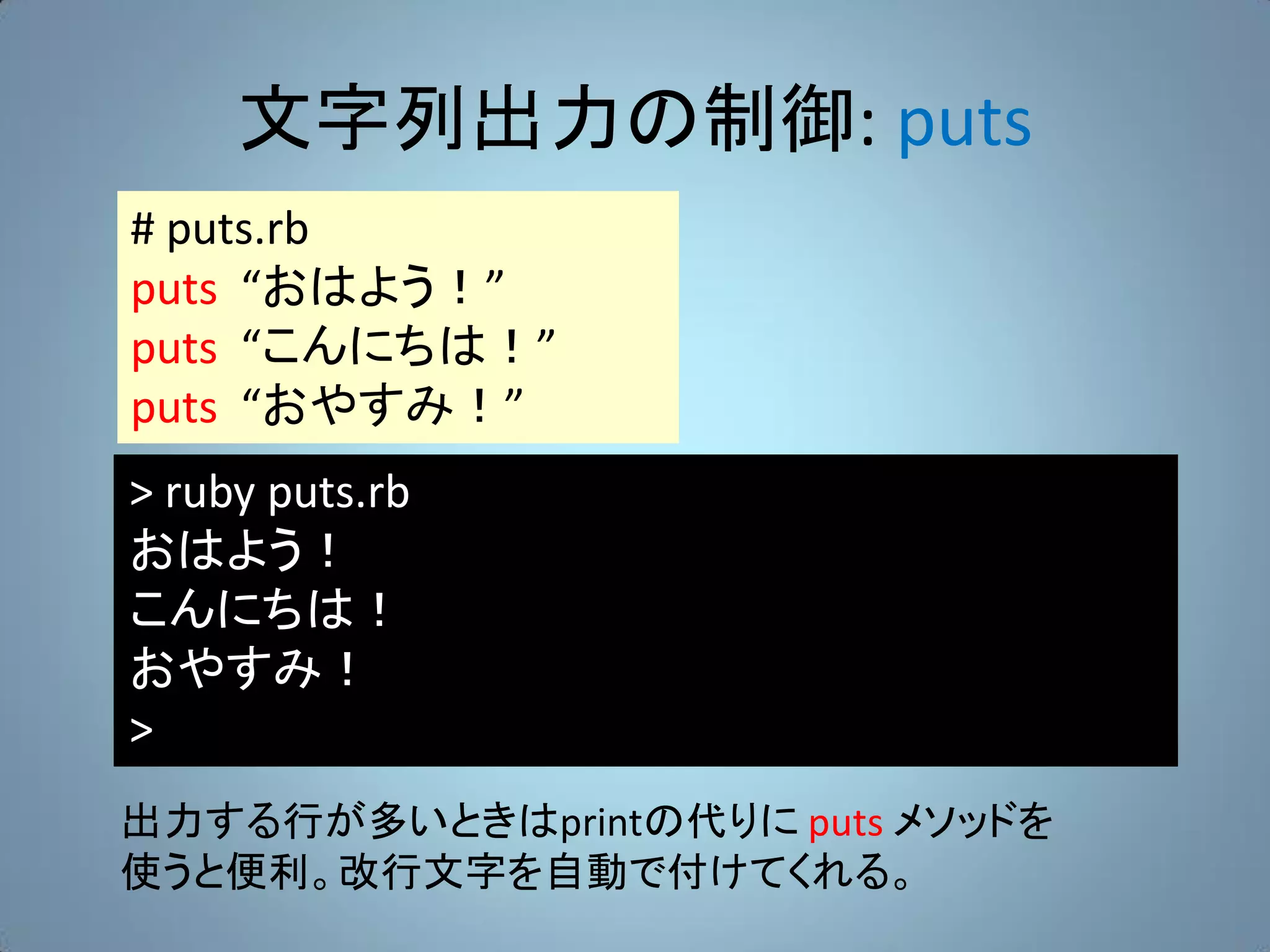 文字列出力の制御: puts
# puts.rb
puts “おはよう！”
puts “こんにちは！”
puts “おやすみ！”
> ruby puts.rb
おはよう！
こんにちは！
おやすみ！
>
出力する行が多いときはprintの代りに puts メソッドを
使うと便利。改行文字を自動で付けてくれる。
 