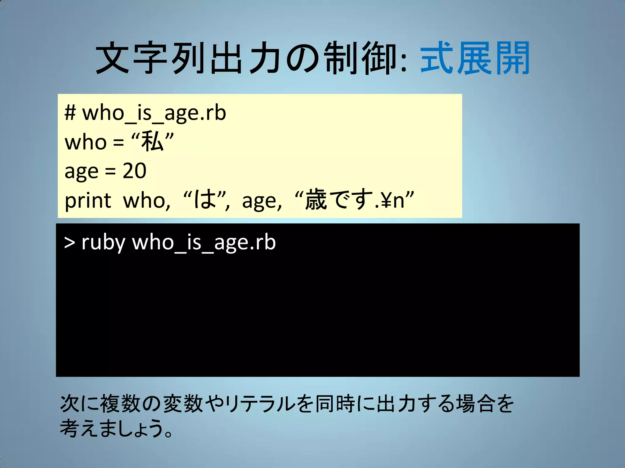 文字列出力の制御: 式展開
# who_is_age.rb
who = “私”
age = 20
print who, “は”, age, “歳です.¥n”
> ruby who_is_age.rb




次に複数の変数やリテラルを同時に出力する場合を
考えましょう。
 