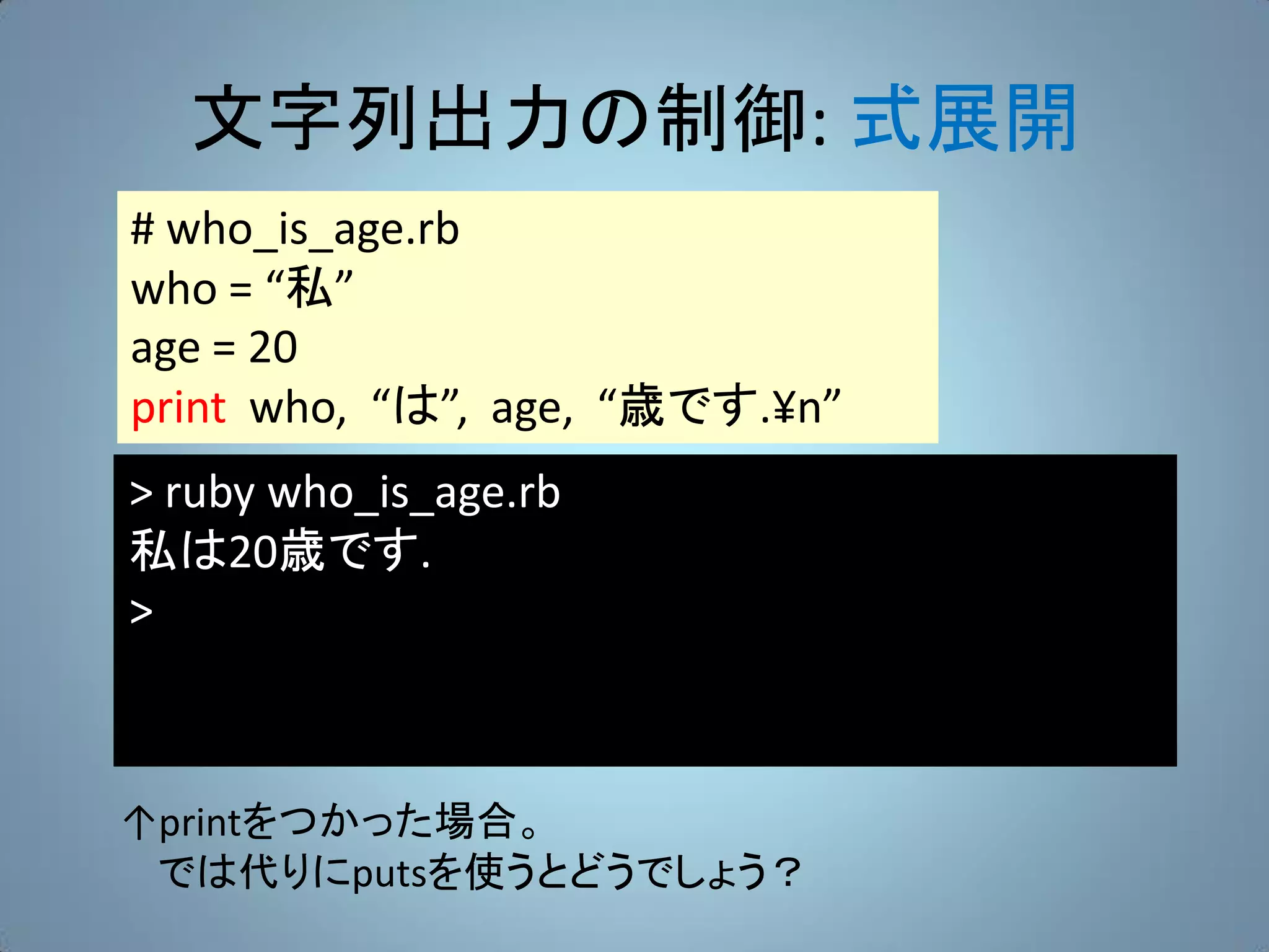 文字列出力の制御: 式展開
# who_is_age.rb
who = “私”
age = 20
print who, “は”, age, “歳です.¥n”
> ruby who_is_age.rb
私は20歳です.
>



↑printをつかった場合。
 では代りにputsを使うとどうでしょう？
 