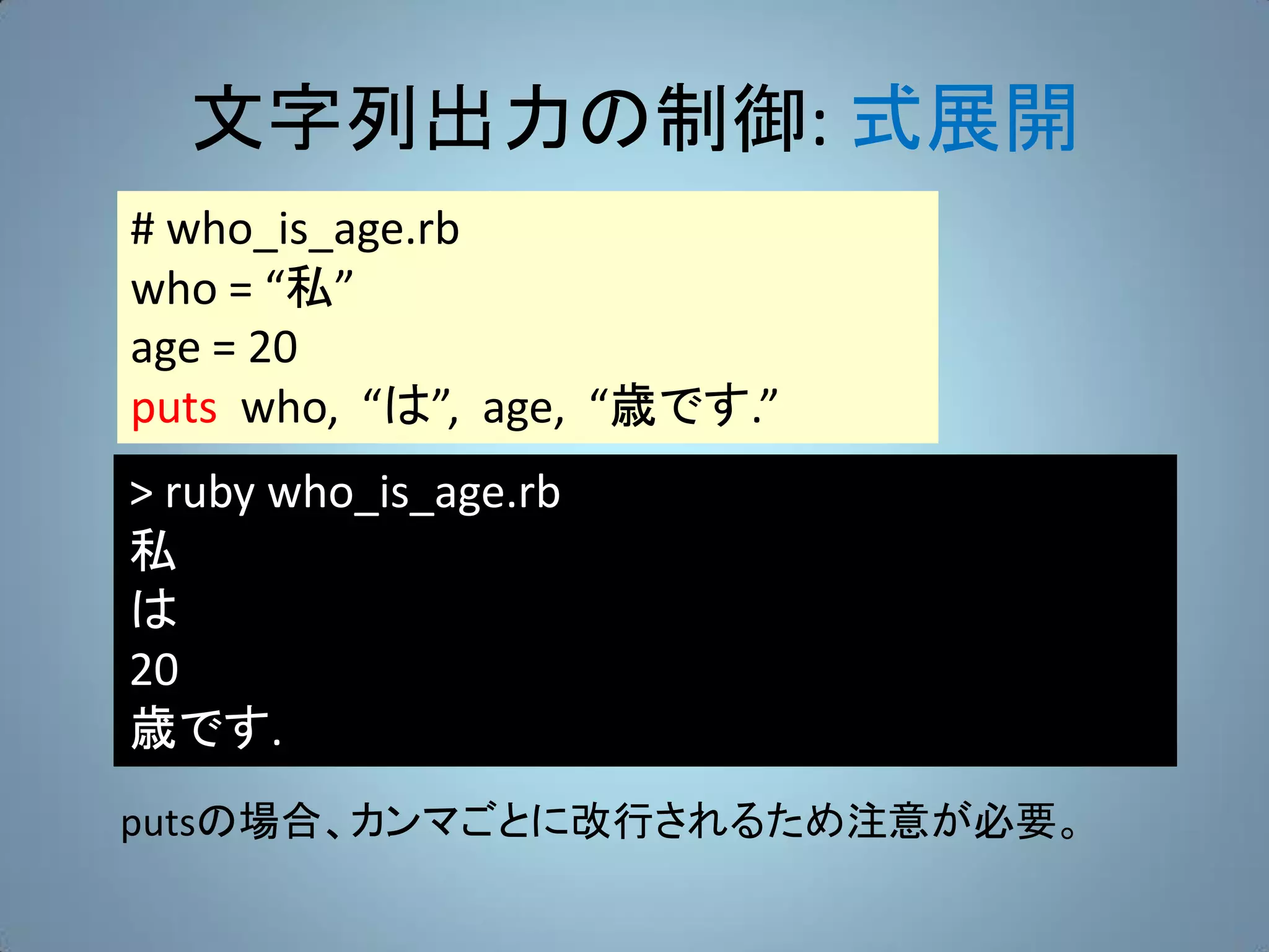 文字列出力の制御: 式展開
# who_is_age.rb
who = “私”
age = 20
puts who, “は”, age, “歳です.”
> ruby who_is_age.rb
私
は
20
歳です.
putsの場合、カンマごとに改行されるため注意が必要。
 