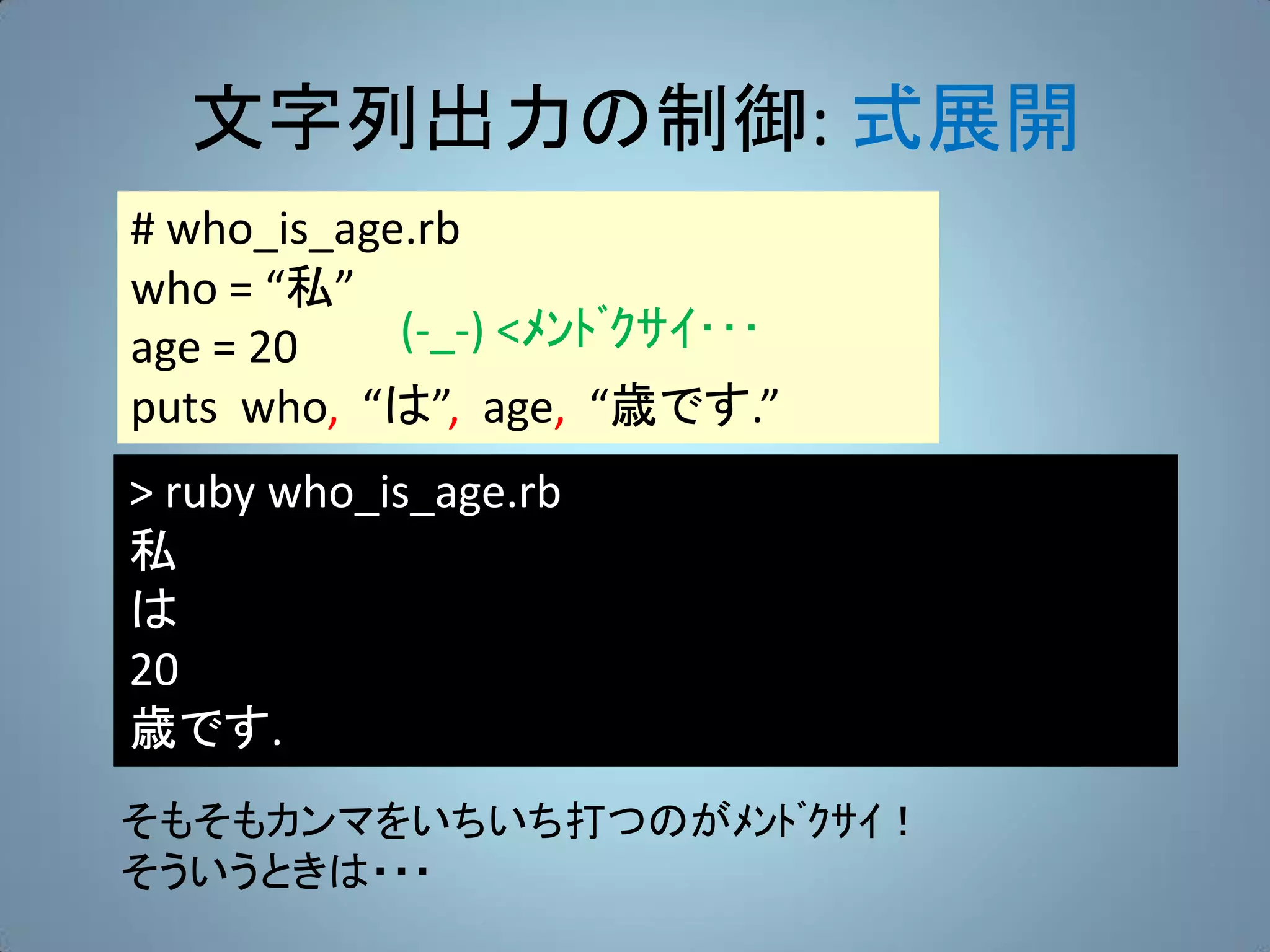 文字列出力の制御: 式展開
# who_is_age.rb
who = “私”
age = 20    (-_-) <ﾒﾝﾄﾞｸｻｲ･･･
puts who, “は”, age, “歳です.”
> ruby who_is_age.rb
私
は
20
歳です.
そもそもカンマをいちいち打つのがﾒﾝﾄﾞｸｻｲ！
そういうときは・・・
 
