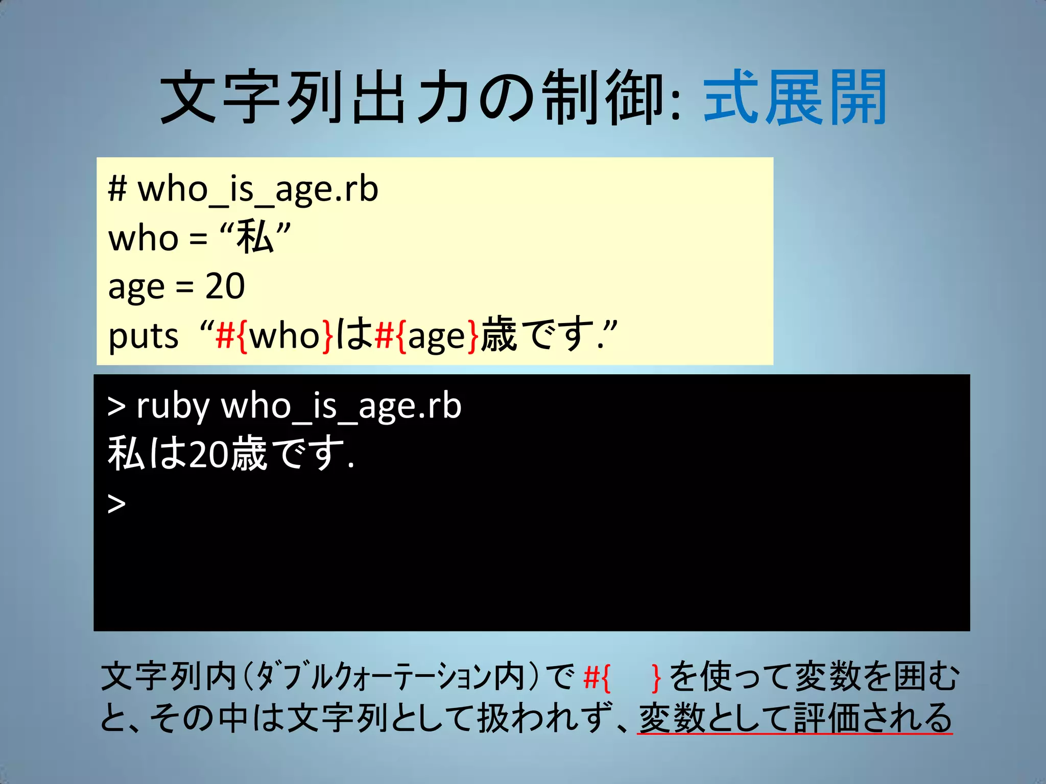 文字列出力の制御: 式展開
# who_is_age.rb
who = “私”
age = 20
puts “#{who}は#{age}歳です.”
> ruby who_is_age.rb
私は20歳です.
>



文字列内（ﾀﾞﾌﾞﾙｸｫｰﾃｰｼｮﾝ内）で #{ } を使って変数を囲む
と、その中は文字列として扱われず、変数として評価される
 