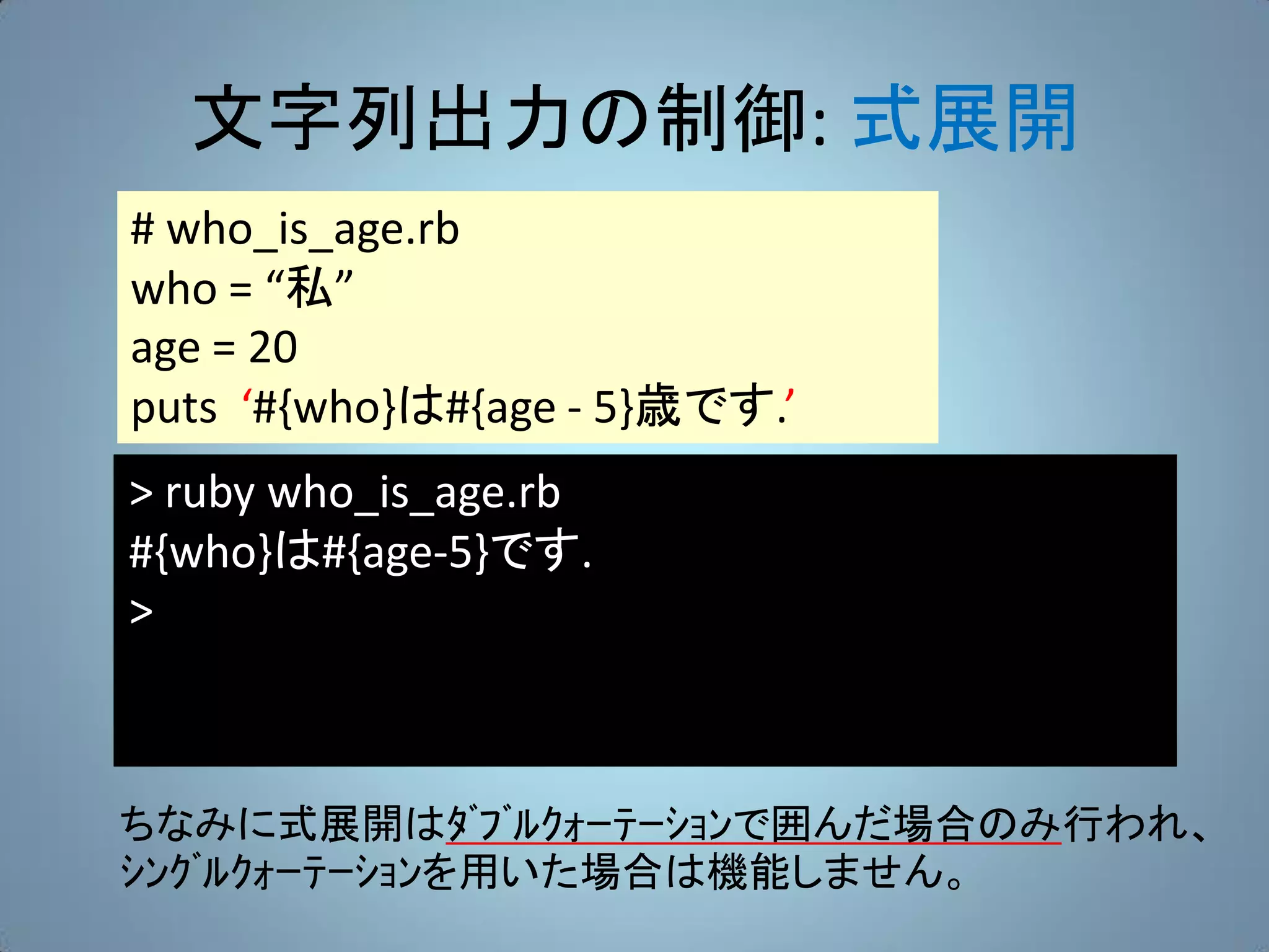 文字列出力の制御: 式展開
# who_is_age.rb
who = “私”
age = 20
puts ‘#{who}は#{age - 5}歳です.’
> ruby who_is_age.rb
#{who}は#{age-5}です.
>



ちなみに式展開はﾀﾞﾌﾞﾙｸｫｰﾃｰｼｮﾝで囲んだ場合のみ行われ、
ｼﾝｸﾞﾙｸｫｰﾃｰｼｮﾝを用いた場合は機能しません。
 