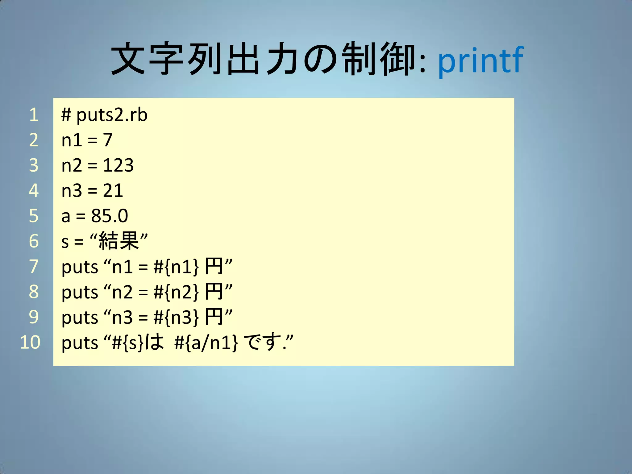 文字列出力の制御: printf
 1   # puts2.rb
 2   n1 = 7
 3   n2 = 123
 4   n3 = 21
 5   a = 85.0
 6   s = “結果”
 7   puts “n1 = #{n1} 円”
 8   puts “n2 = #{n2} 円”
 9   puts “n3 = #{n3} 円”
10   puts “#{s}は #{a/n1} です.”
 