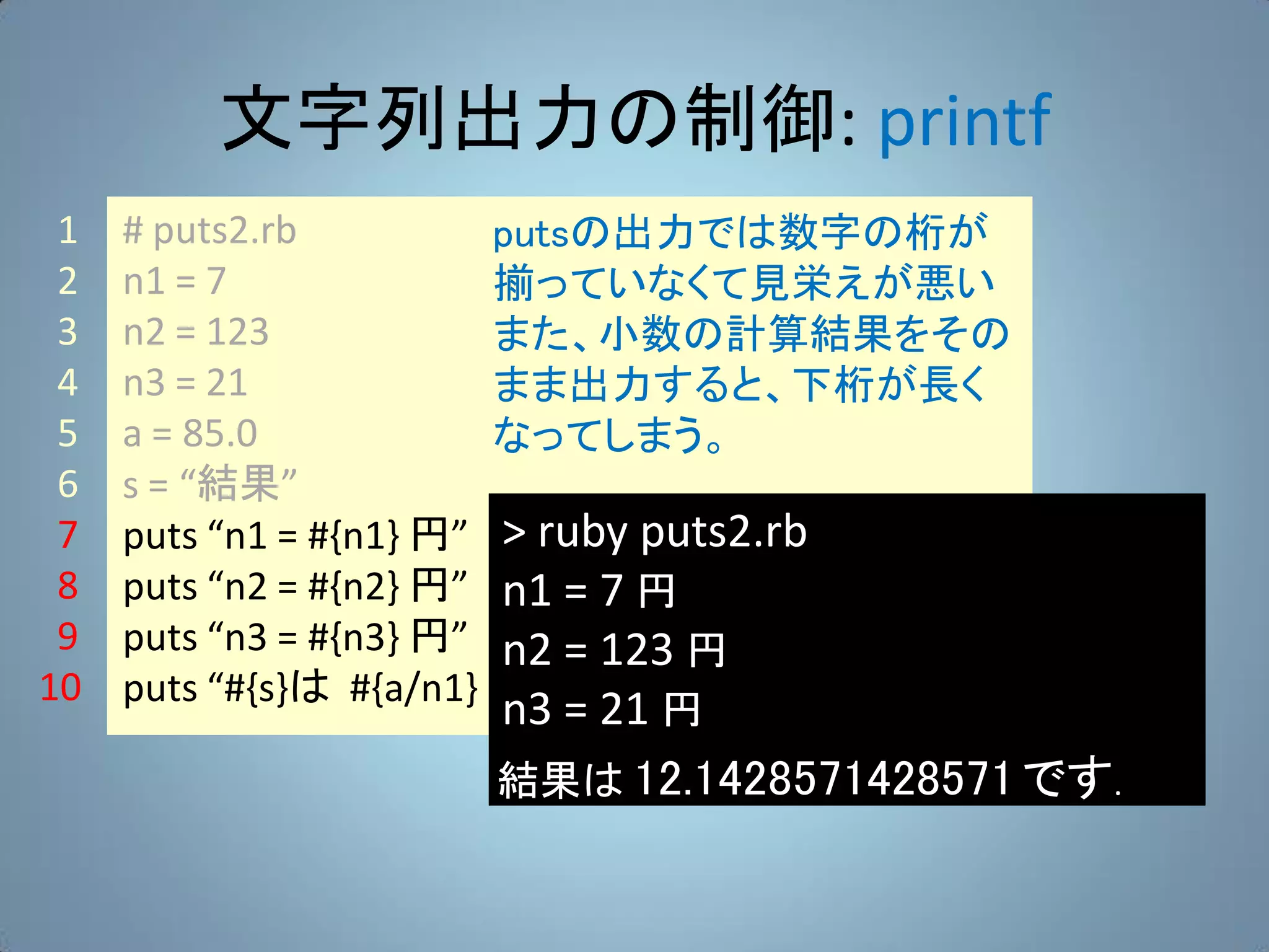 文字列出力の制御: printf
 1   # puts2.rb          putsの出力では数字の桁が
 2   n1 = 7              揃っていなくて見栄えが悪い
 3   n2 = 123            また、小数の計算結果をその
 4   n3 = 21             まま出力すると、下桁が長く
 5   a = 85.0            なってしまう。
 6   s = “結果”
 7   puts “n1 = #{n1} 円” > ruby puts2.rb
 8   puts “n2 = #{n2} 円” n1 = 7 円
 9   puts “n3 = #{n3} 円” n2 = 123 円
10   puts “#{s}は #{a/n1} です.”
                         n3 = 21 円
                   結果は 12.1428571428571 です.
 
