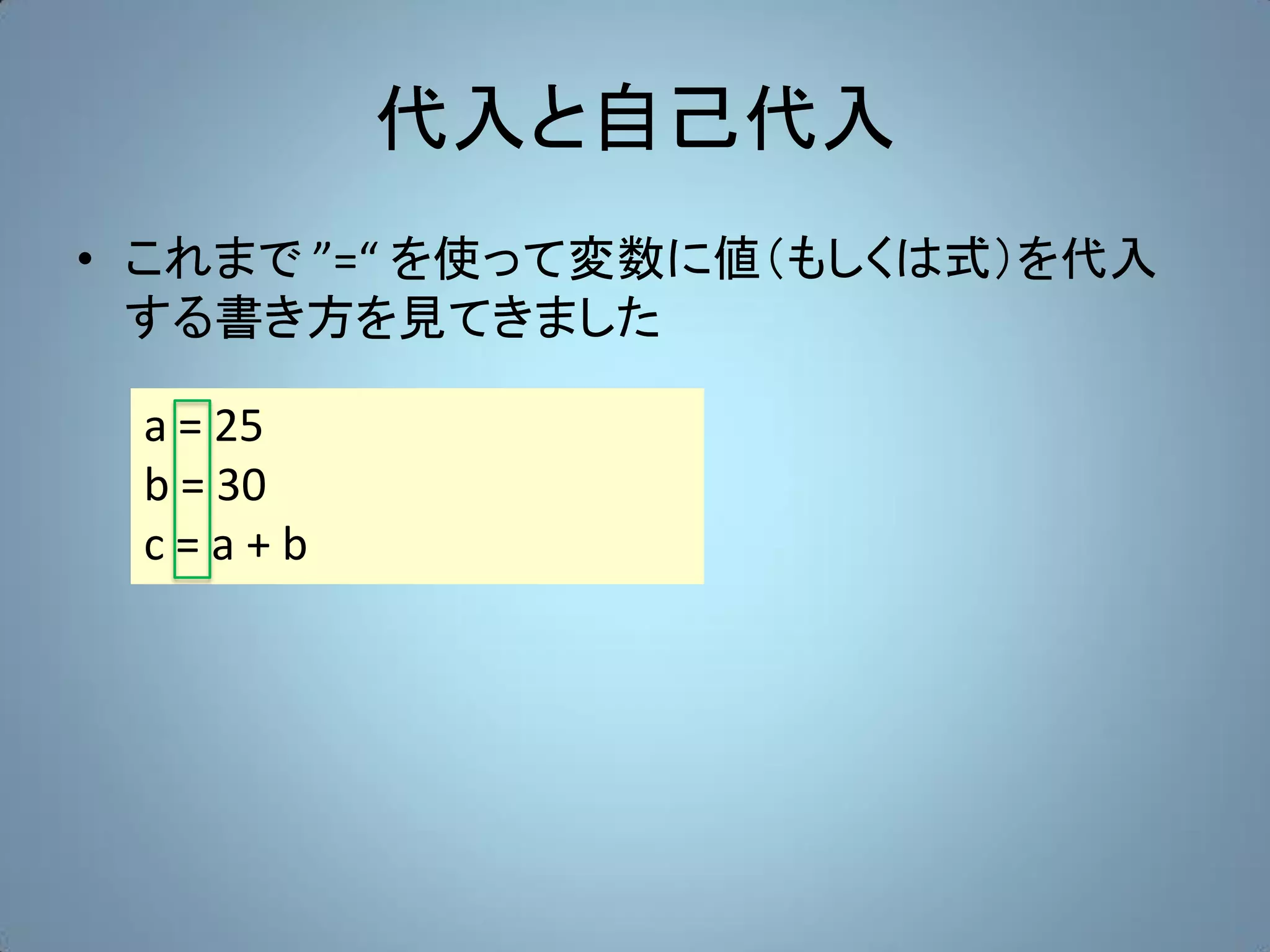 代入と自己代入
• これまで ”=“ を使って変数に値（もしくは式）を代入
  する書き方を見てきました

 a = 25
 b = 30
 c=a+b
 