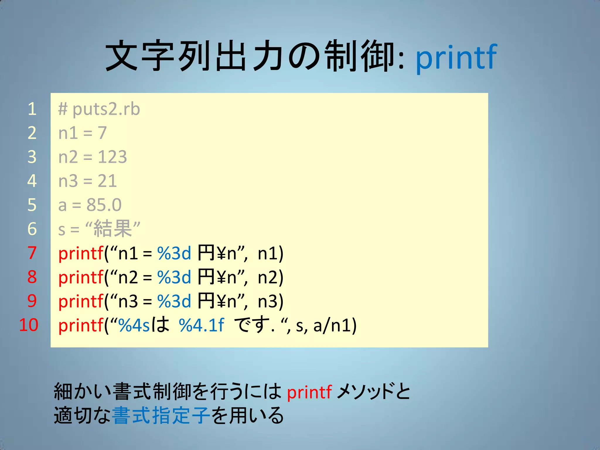 文字列出力の制御: printf
 1   # puts2.rb
 2   n1 = 7
 3   n2 = 123
 4   n3 = 21
 5   a = 85.0
 6   s = “結果”
 7   printf(“n1 = %3d 円¥n”, n1)
 8   printf(“n2 = %3d 円¥n”, n2)
 9   printf(“n3 = %3d 円¥n”, n3)
10   printf(“%4sは %4.1f です. “, s, a/n1)


     細かい書式制御を行うには printf メソッドと
     適切な書式指定子を用いる
 