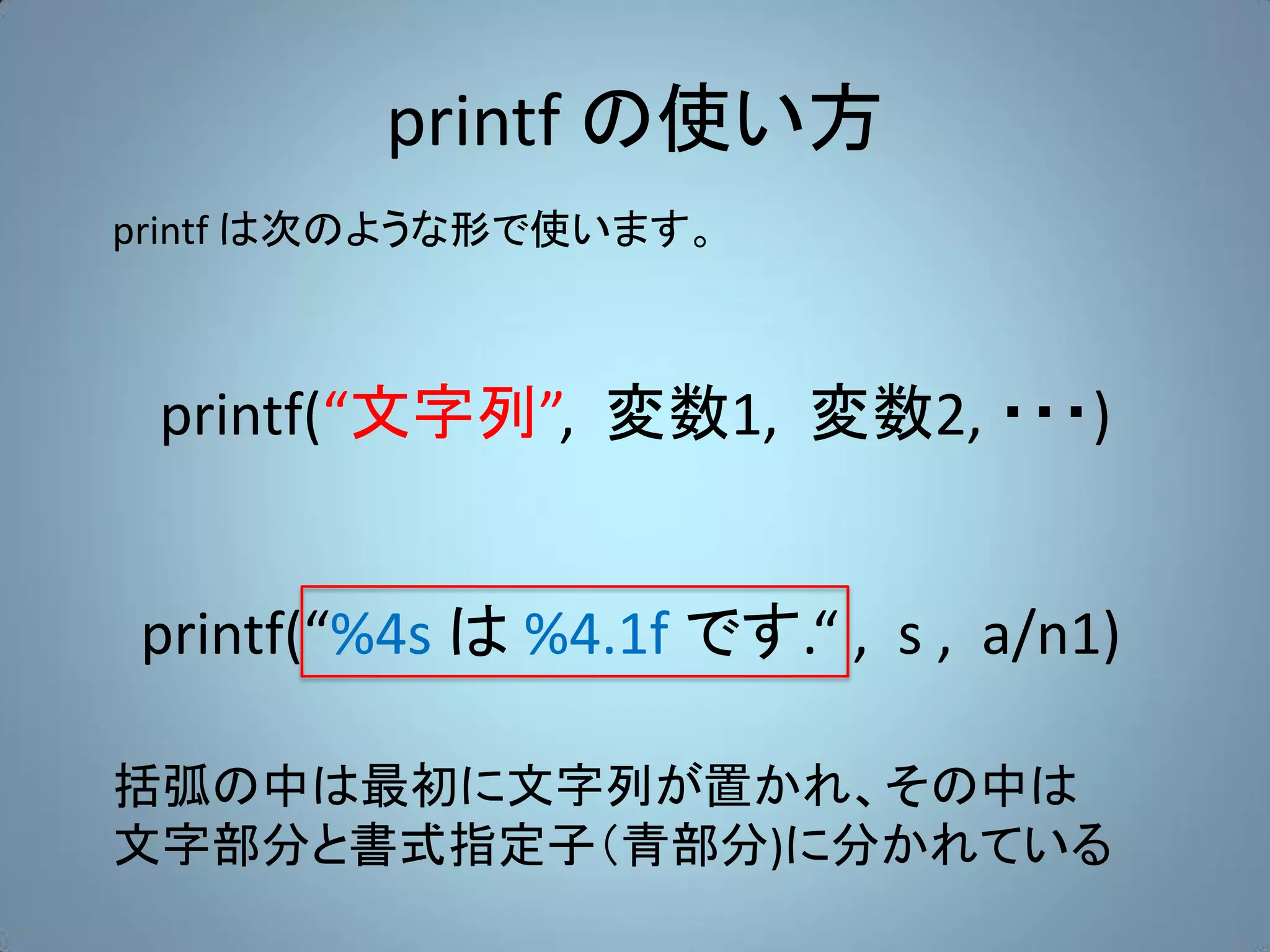 printf の使い方
printf は次のような形で使います。



 printf(“文字列”, 変数1, 変数2, ・・・)


printf(“%4s は %4.1f です.“ , s , a/n1)

括弧の中は最初に文字列が置かれ、その中は
文字部分と書式指定子（青部分)に分かれている
 