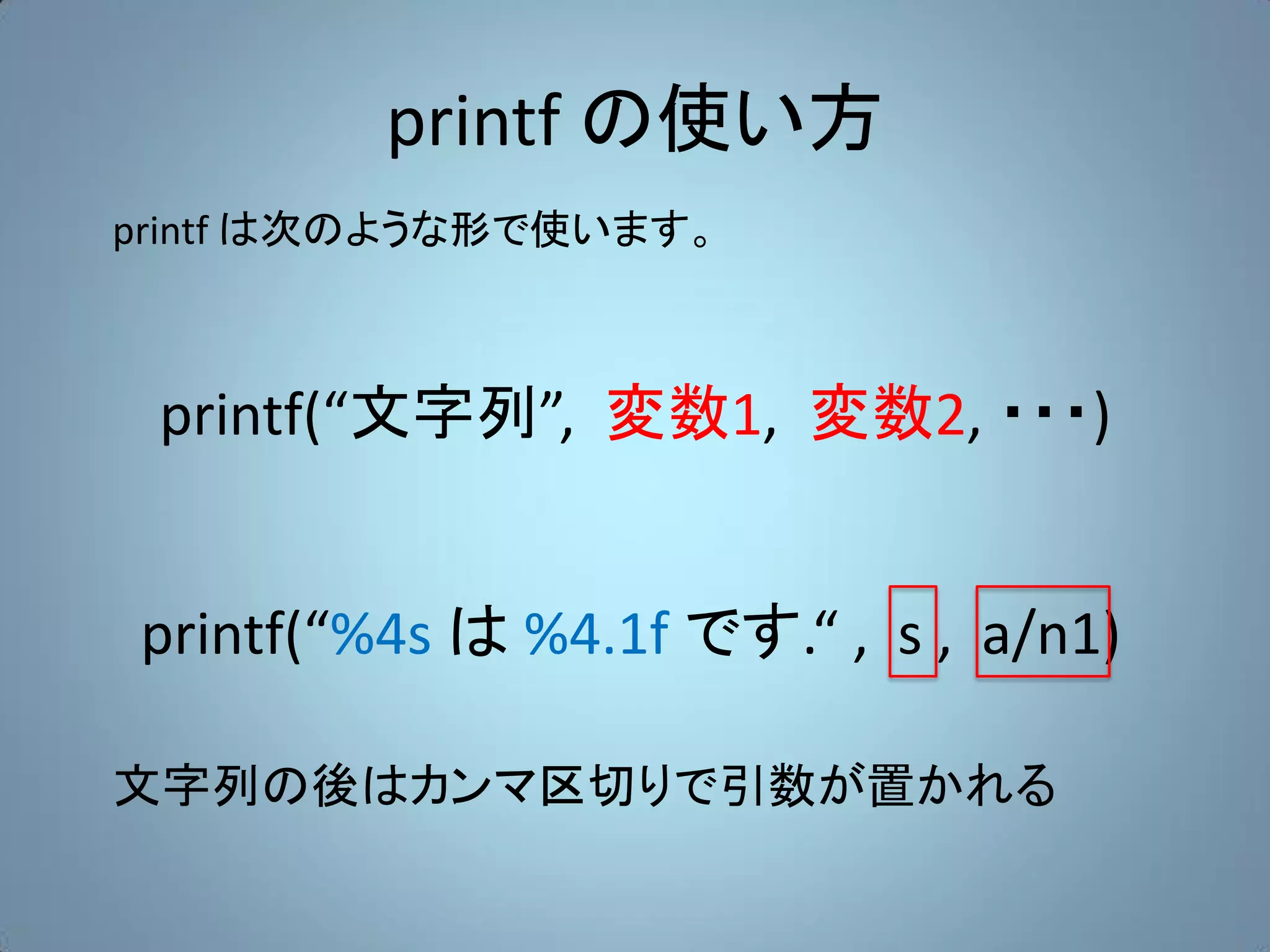 printf の使い方
printf は次のような形で使います。



 printf(“文字列”, 変数1, 変数2, ・・・)


printf(“%4s は %4.1f です.“ , s , a/n1)

文字列の後はカンマ区切りで引数が置かれる
 