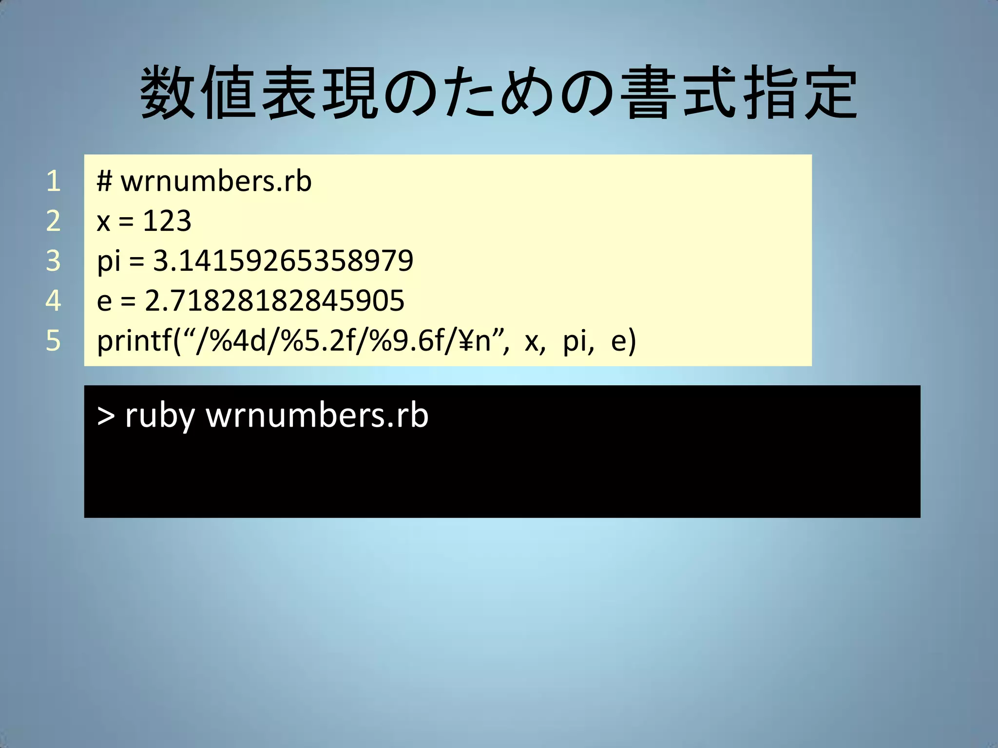 数値表現のための書式指定
1   # wrnumbers.rb
2   x = 123
3   pi = 3.14159265358979
4   e = 2.71828182845905
5   printf(“/%4d/%5.2f/%9.6f/¥n”, x, pi, e)

    > ruby wrnumbers.rb
 