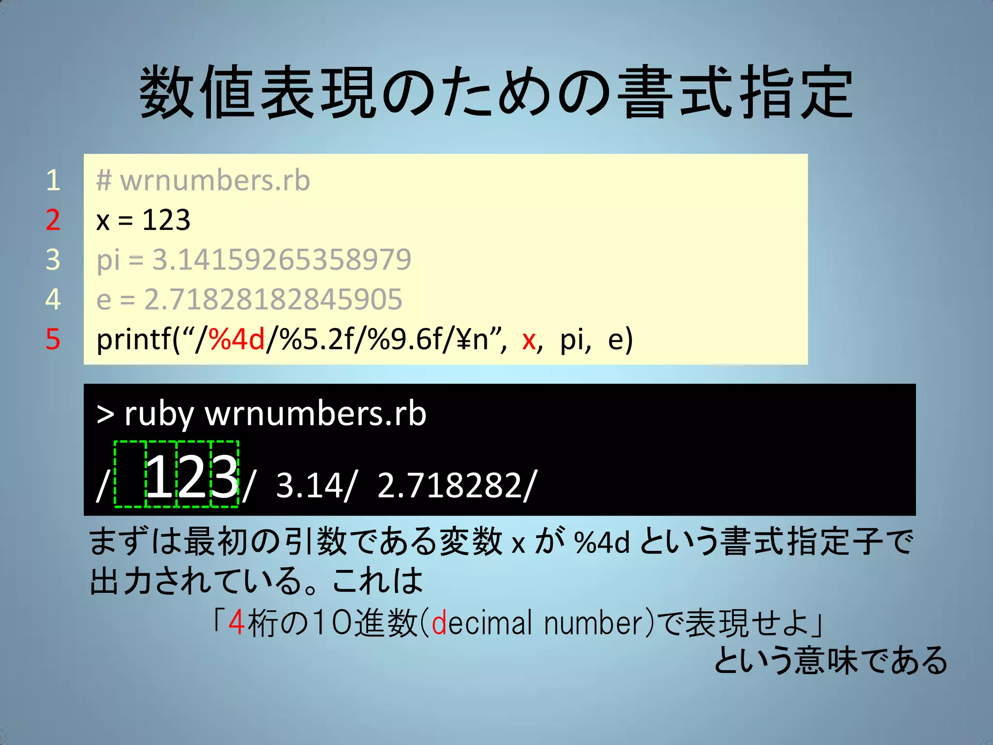 数値表現のための書式指定
1   # wrnumbers.rb
2   x = 123
3   pi = 3.14159265358979
4   e = 2.71828182845905
5   printf(“/%4d/%5.2f/%9.6f/¥n”, x, pi, e)

    > ruby wrnumbers.rb
    /   123/ 3.14/ 2.718282/
    まずは最初の引数である変数 x が %4d という書式指定子で
    出力されている。 これは
        「4桁の１０進数(decimal number)で表現せよ」
                                  という意味である
 