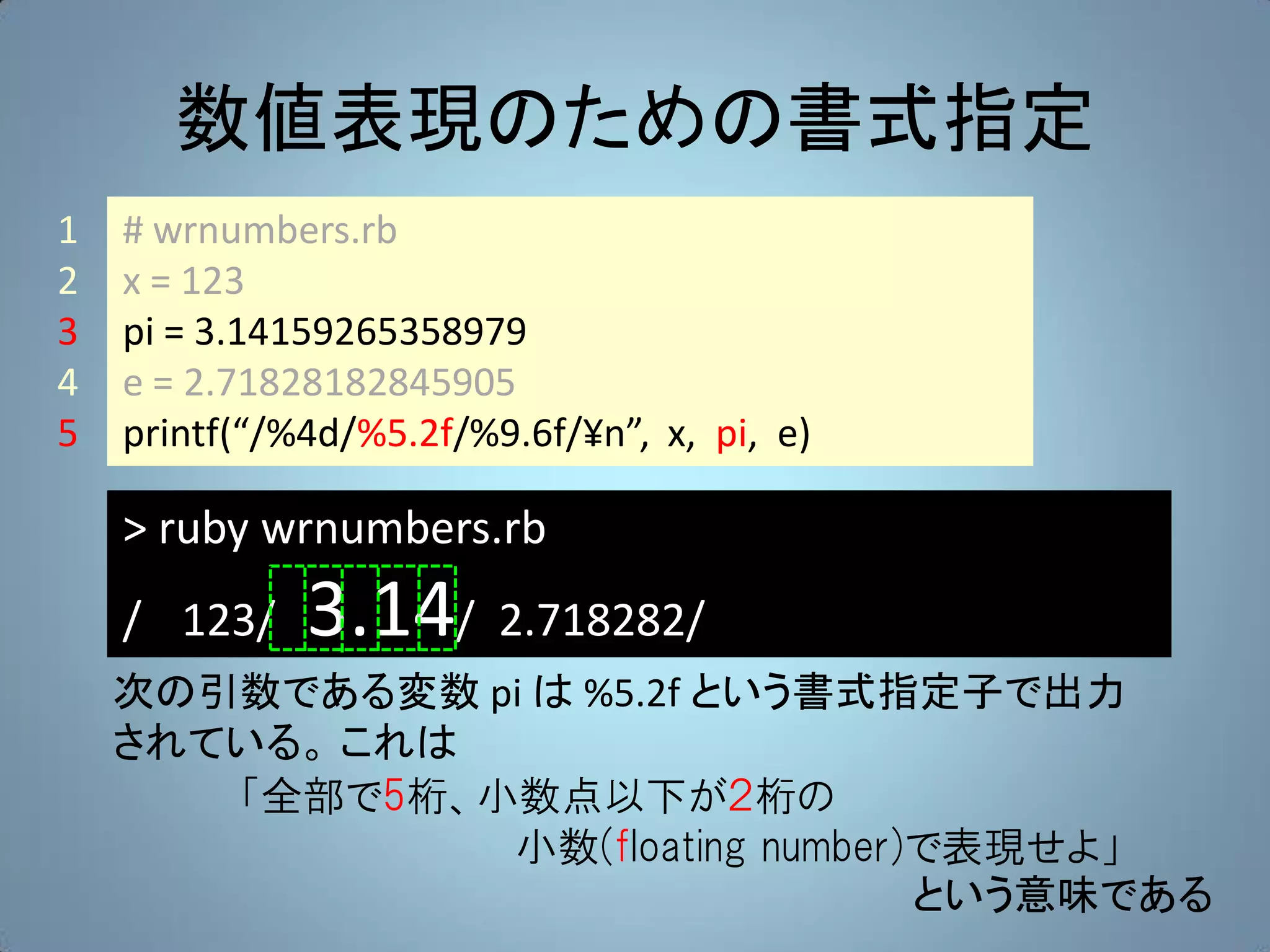 数値表現のための書式指定
1   # wrnumbers.rb
2   x = 123
3   pi = 3.14159265358979
4   e = 2.71828182845905
5   printf(“/%4d/%5.2f/%9.6f/¥n”, x, pi, e)

    > ruby wrnumbers.rb
    / 123/    3.14/ 2.718282/
    次の引数である変数 pi は %5.2f という書式指定子で出力
    されている。 これは
       「全部で5桁、小数点以下が２桁の
               小数(floating number)で表現せよ」
                                  という意味である
 