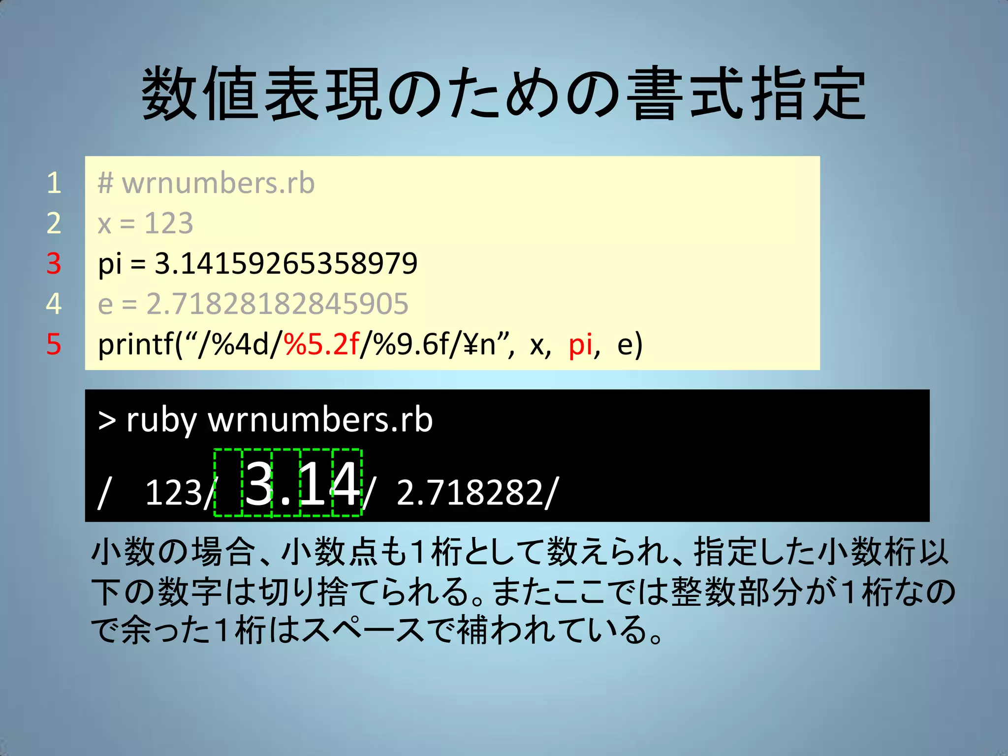 数値表現のための書式指定
1   # wrnumbers.rb
2   x = 123
3   pi = 3.14159265358979
4   e = 2.71828182845905
5   printf(“/%4d/%5.2f/%9.6f/¥n”, x, pi, e)

    > ruby wrnumbers.rb
    / 123/    3.14/ 2.718282/
    小数の場合、小数点も１桁として数えられ、指定した小数桁以
    下の数字は切り捨てられる。またここでは整数部分が１桁なの
    で余った１桁はスペースで補われている。
 