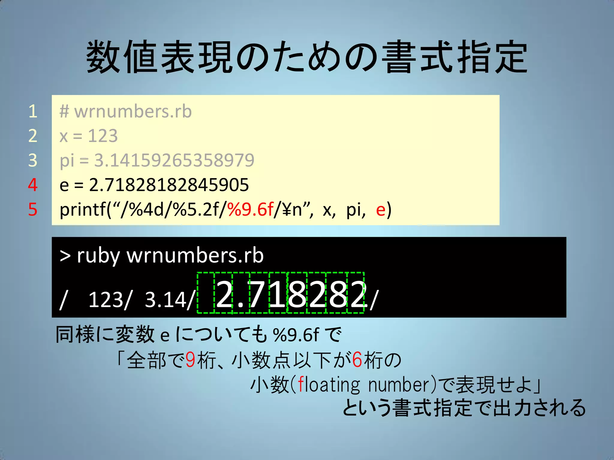 数値表現のための書式指定
1   # wrnumbers.rb
2   x = 123
3   pi = 3.14159265358979
4   e = 2.71828182845905
5   printf(“/%4d/%5.2f/%9.6f/¥n”, x, pi, e)

    > ruby wrnumbers.rb
    / 123/ 3.14/      2.718282/
    同様に変数 e についても %9.6f で
       「全部で9桁、小数点以下が6桁の
                小数(floating number)で表現せよ」
                         という書式指定で出力される
 
