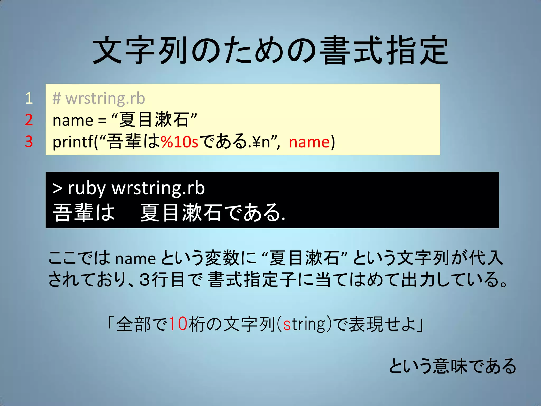 文字列のための書式指定
1   # wrstring.rb
2   name = “夏目漱石”
3   printf(“吾輩は%10sである.¥n”, name)

    > ruby wrstring.rb
    吾輩は 夏目漱石である.

    ここでは name という変数に “夏目漱石” という文字列が代入
    されており、３行目で 書式指定子に当てはめて出力している。

         「全部で10桁の文字列(string)で表現せよ」

                                    という意味である
 